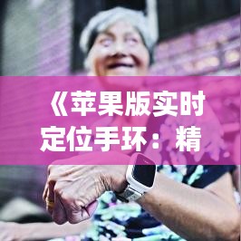 《苹果版实时定位手环：精准追踪，健康生活必备良品》