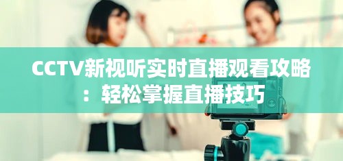 CCTV新视听实时直播观看攻略：轻松掌握直播技巧