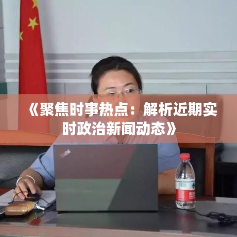 《聚焦时事热点：解析近期实时政治新闻动态》
