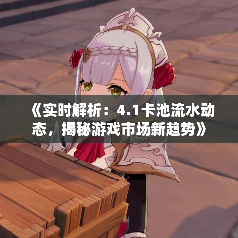 《实时解析：4.1卡池流水动态，揭秘游戏市场新趋势》