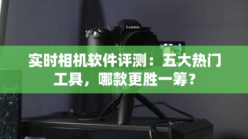 实时相机软件评测：五大热门工具，哪款更胜一筹？