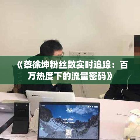《蔡徐坤粉丝数实时追踪：百万热度下的流量密码》