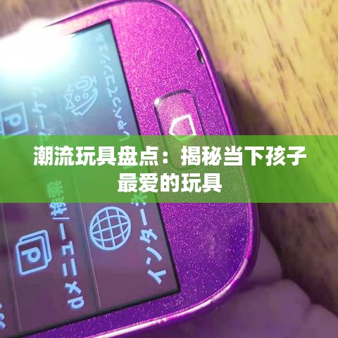 潮流玩具盘点：揭秘当下孩子最爱的玩具