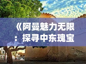 《阿曼魅力无限：探寻中东瑰宝的神秘之旅》