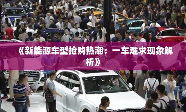 《新能源车型抢购热潮：一车难求现象解析》