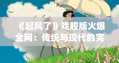 《起风了》戏腔版火爆全网：传统与现代的完美融合
