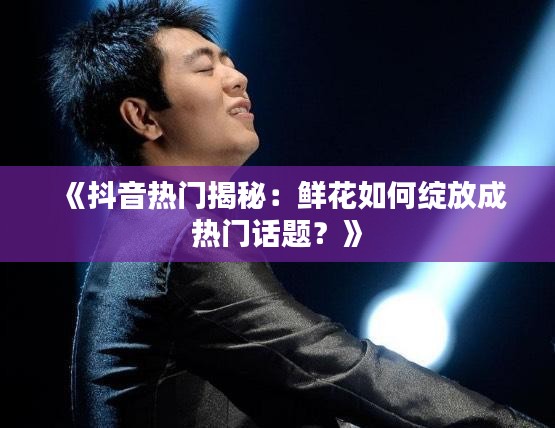 《抖音热门揭秘：鲜花如何绽放成热门话题？》