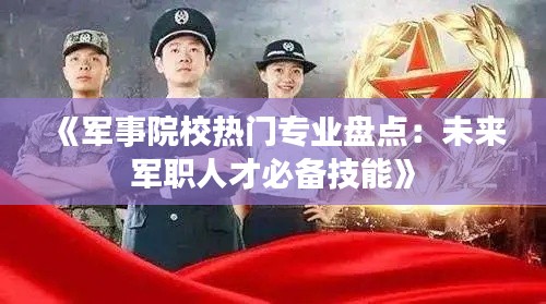 《军事院校热门专业盘点：未来军职人才必备技能》