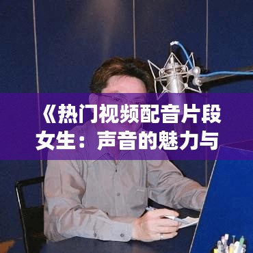 《热门视频配音片段女生：声音的魅力与情感的表达》