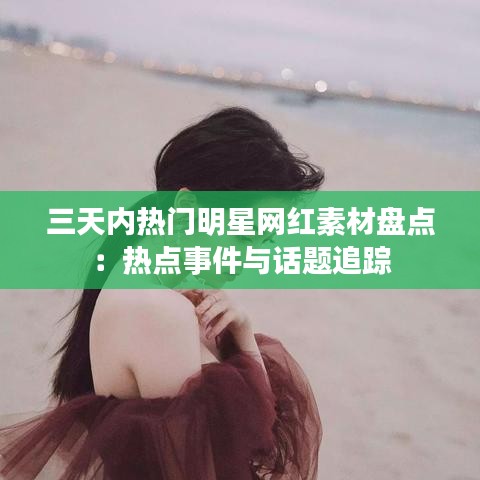 三天内热门明星网红素材盘点：热点事件与话题追踪