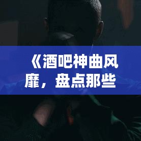 《酒吧神曲风靡，盘点那些让人热血沸腾的热门歌曲》