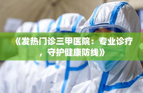 《发热门诊三甲医院：专业诊疗，守护健康防线》