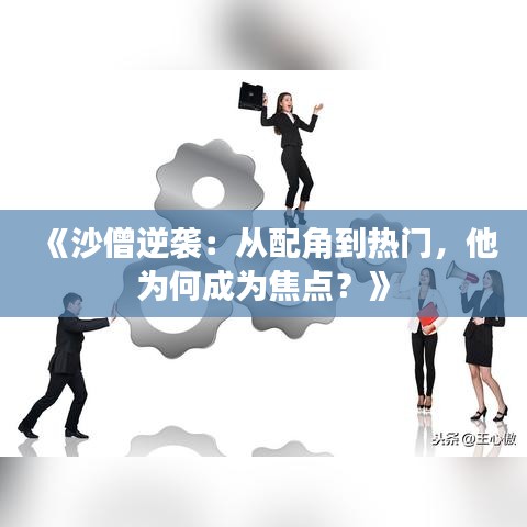 《沙僧逆袭：从配角到热门，他为何成为焦点？》