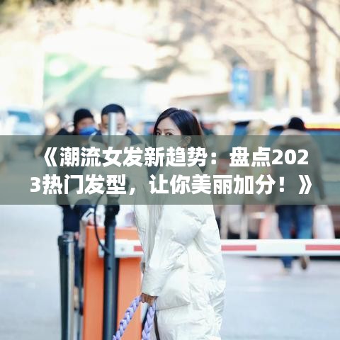 《潮流女发新趋势：盘点2023热门发型，让你美丽加分！》