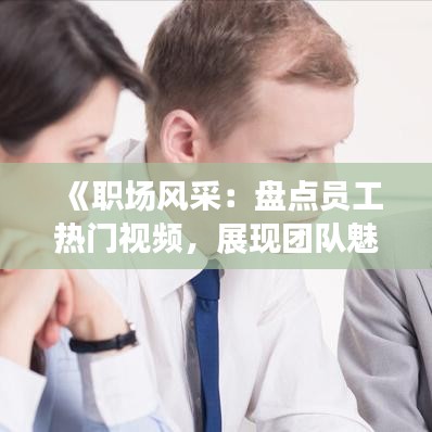 《职场风采：盘点员工热门视频，展现团队魅力瞬间》