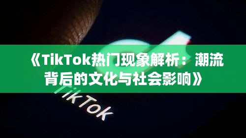 《TikTok热门现象解析：潮流背后的文化与社会影响》