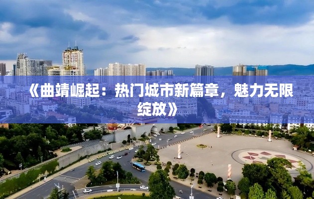 《曲靖崛起：热门城市新篇章，魅力无限绽放》