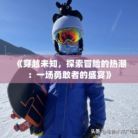《穿越未知，探索冒险的热潮：一场勇敢者的盛宴》