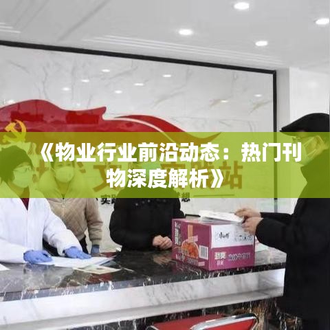 《物业行业前沿动态：热门刊物深度解析》