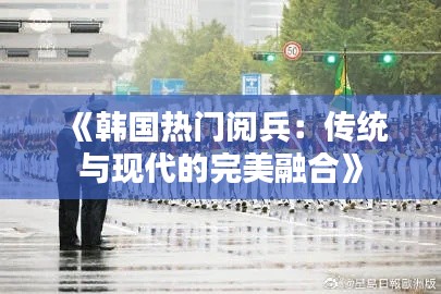 《韩国热门阅兵：传统与现代的完美融合》