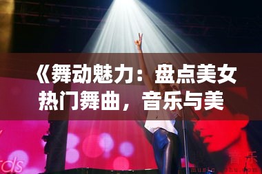 《舞动魅力：盘点美女热门舞曲，音乐与美丽的完美融合》