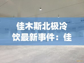 佳木斯北极冷饮最新事件：佳木斯北方冷冻厂地址 