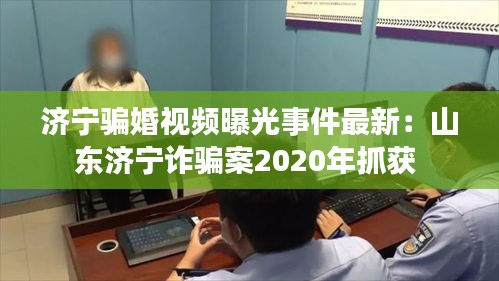 济宁骗婚视频曝光事件最新：山东济宁诈骗案2020年抓获 