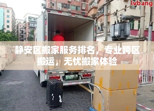 静安区搬家服务排名，专业跨区搬运，无忧搬家体验