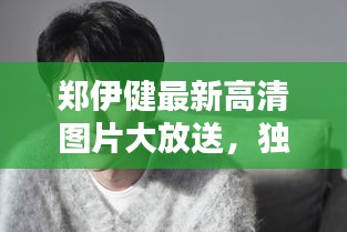 郑伊健最新高清图片大放送，独家珍藏版图片集