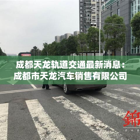 成都天龙轨道交通最新消息：成都市天龙汽车销售有限公司 