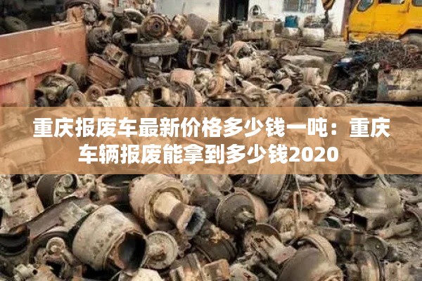 重庆报废车最新价格多少钱一吨：重庆车辆报废能拿到多少钱2020 