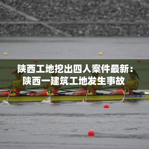 陕西工地挖出四人案件最新：陕西一建筑工地发生事故 