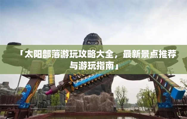 「太阳部落游玩攻略大全，最新景点推荐与游玩指南」