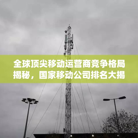 全球顶尖移动运营商竞争格局揭秘，国家移动公司排名大揭秘！