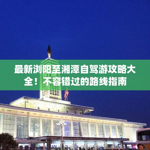 最新浏阳至湘潭自驾游攻略大全！不容错过的路线指南