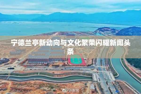 宁德兰亭新动向与文化繁荣闪耀新闻头条