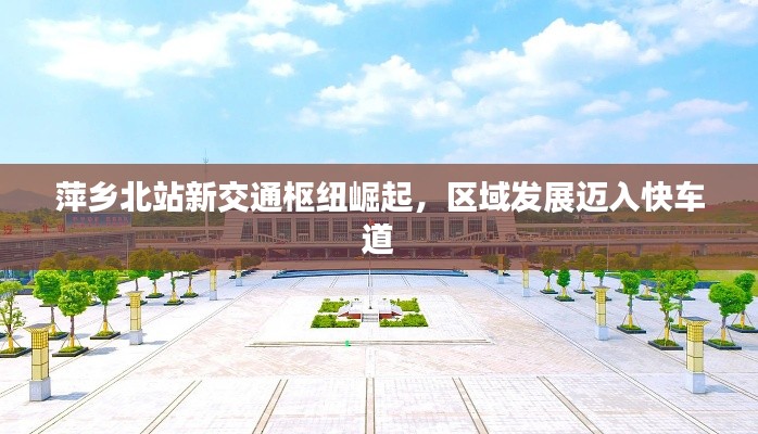 萍乡北站新交通枢纽崛起，区域发展迈入快车道