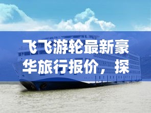 飞飞游轮最新豪华旅行报价，探索水上旅行的极致体验