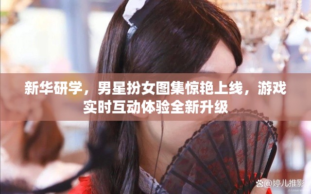 新华研学，男星扮女图集惊艳上线，游戏实时互动体验全新升级