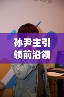 孙尹主引领前沿领域最新动态，实时术语一网打尽