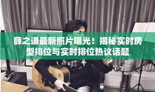 薛之谦最新照片曝光！揭秘实时房型排位与实时排位热议话题