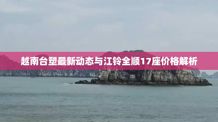 越南台塑最新动态与江铃全顺17座价格解析