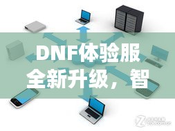 DNF体验服全新升级，智能答辩时代来临，便捷科技与设计美学的完美融合