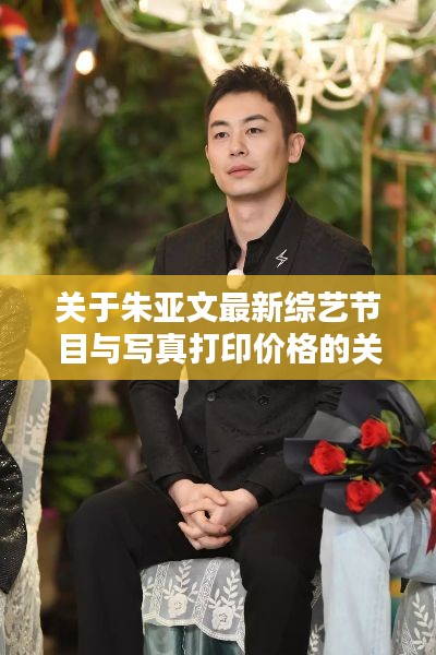 关于朱亚文最新综艺节目与写真打印价格的关系阐述