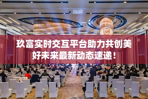 玖富实时交互平台助力共创美好未来最新动态速递！