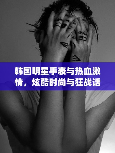 韩国明星手表与热血激情，炫酷时尚与狂战话题大揭秘