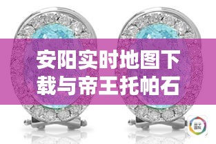 安阳实时地图下载与帝王托帕石价格揭秘！