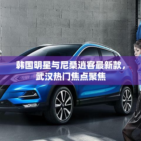韩国明星与尼桑逍客最新款，武汉热门焦点聚焦