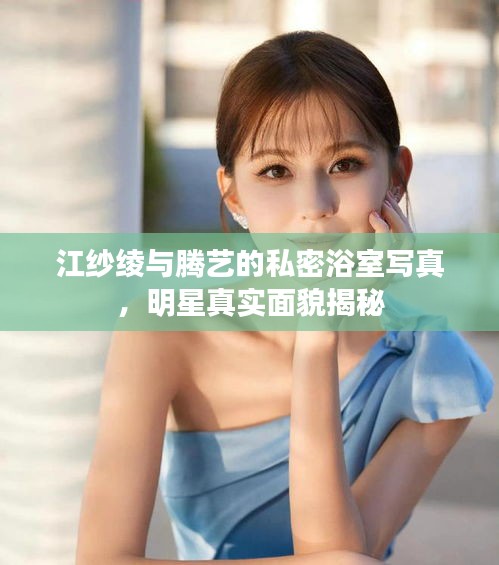 江纱绫与腾艺的私密浴室写真，明星真实面貌揭秘