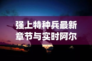 强上特种兵最新章节与实时阿尔沟，解析、指导与警示